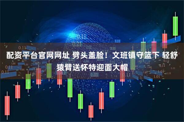 配资平台官网网址 劈头盖脸！文班镇守篮下 轻舒猿臂送怀特迎面大帽