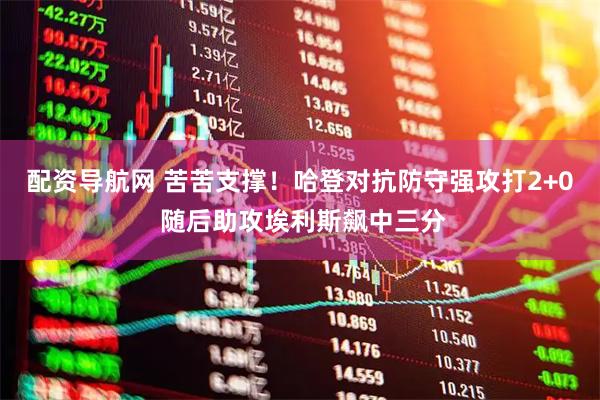 配资导航网 苦苦支撑！哈登对抗防守强攻打2+0 随后助攻埃利斯飙中三分