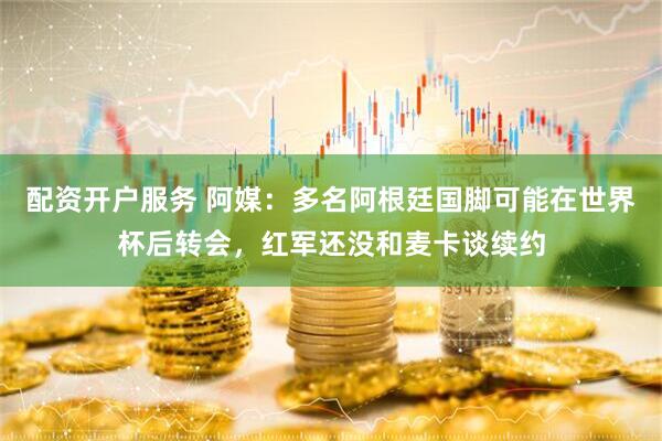 配资开户服务 阿媒：多名阿根廷国脚可能在世界杯后转会，红军还没和麦卡谈续约
