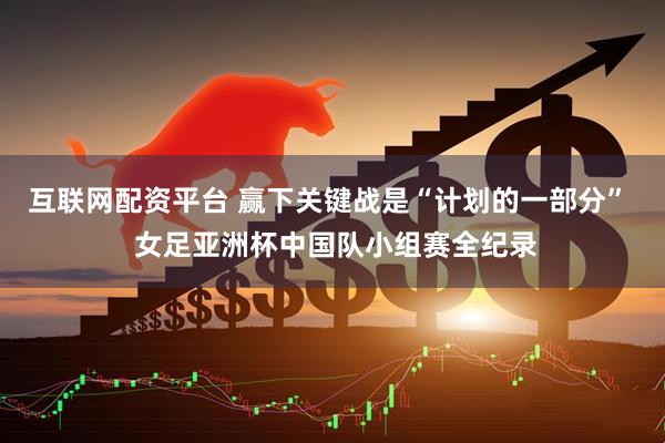 互联网配资平台 赢下关键战是“计划的一部分”  女足亚洲杯中国队小组赛全纪录
