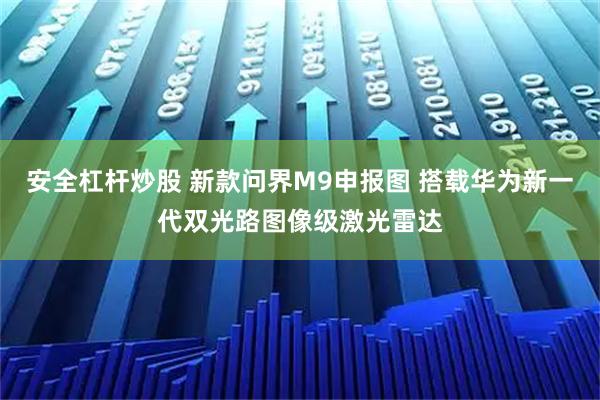 安全杠杆炒股 新款问界M9申报图 搭载华为新一代双光路图像级激光雷达