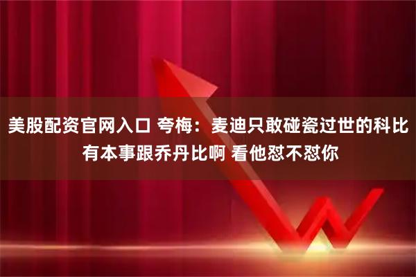 美股配资官网入口 夸梅：麦迪只敢碰瓷过世的科比 有本事跟乔丹比啊 看他怼不怼你