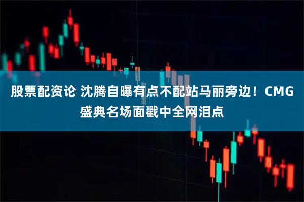 股票配资论 沈腾自曝有点不配站马丽旁边！CMG盛典名场面戳中全网泪点