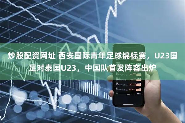 炒股配资网址 西安国际青年足球锦标赛，U23国足对泰国U23，中国队首发阵容出炉
