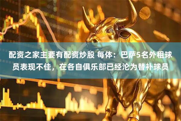 配资之家主要有配资炒股 每体：巴萨5名外租球员表现不佳，在各自俱乐部已经沦为替补球员